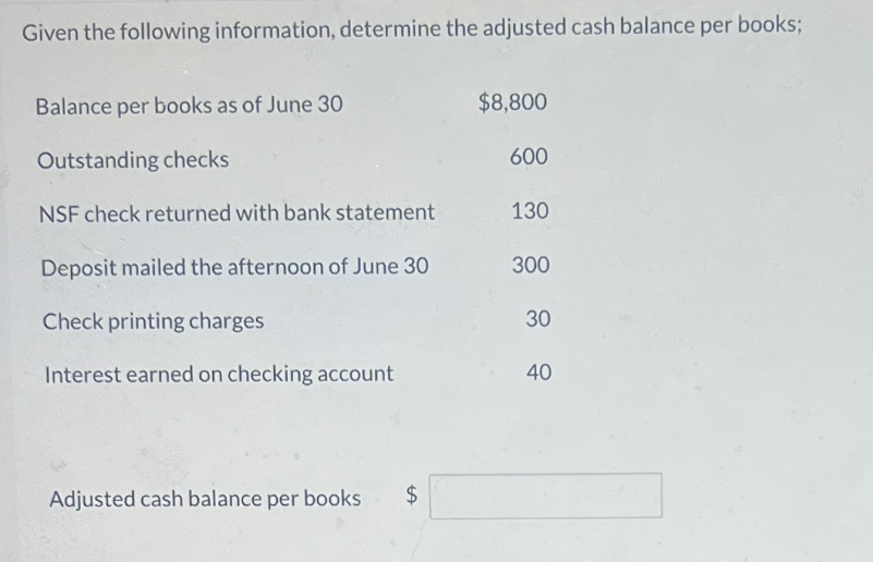Given the following information, determine the adjusted cash balance per books;
Balance per books as of June 30
Outstanding checks
$8,800
600
NSF check returned with bank statement
130
Deposit mailed the afternoon of June 30
300
Check printing charges
30
Interest earned on checking account
40
Adjusted cash balance per books $