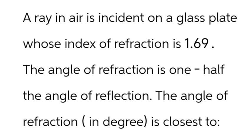 A ray in air is incident on a glass plate
whose index of refraction is 1.69.
The angle of refraction is one - half
the angle of reflection. The angle of
refraction (in degree) is closest to: