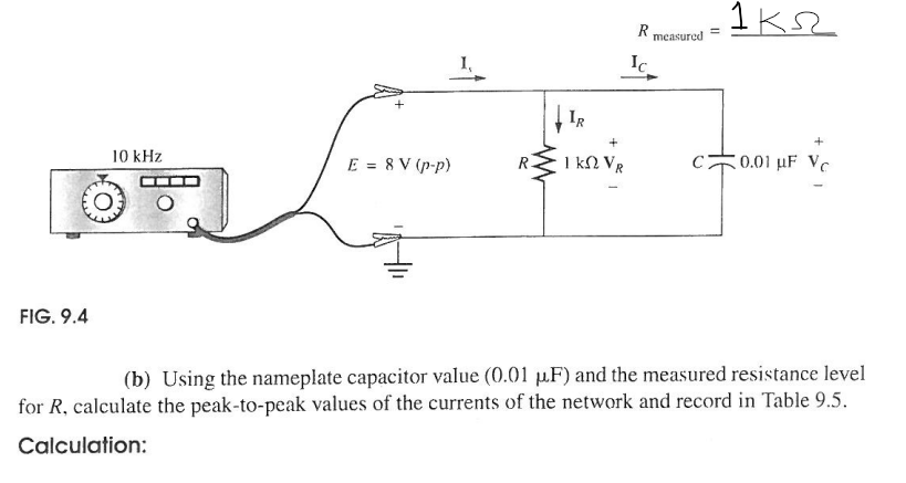 Ꭱ .
P measured =1k
Ic
IR
10 kHz
E = 8 V (p-p)
1 ΚΩ VR
C
0.01 uF Vc
FIG. 9.4
(b) Using the nameplate capacitor value (0.01 μF) and the measured resistance level
for R, calculate the peak-to-peak values of the currents of the network and record in Table 9.5.
Calculation: