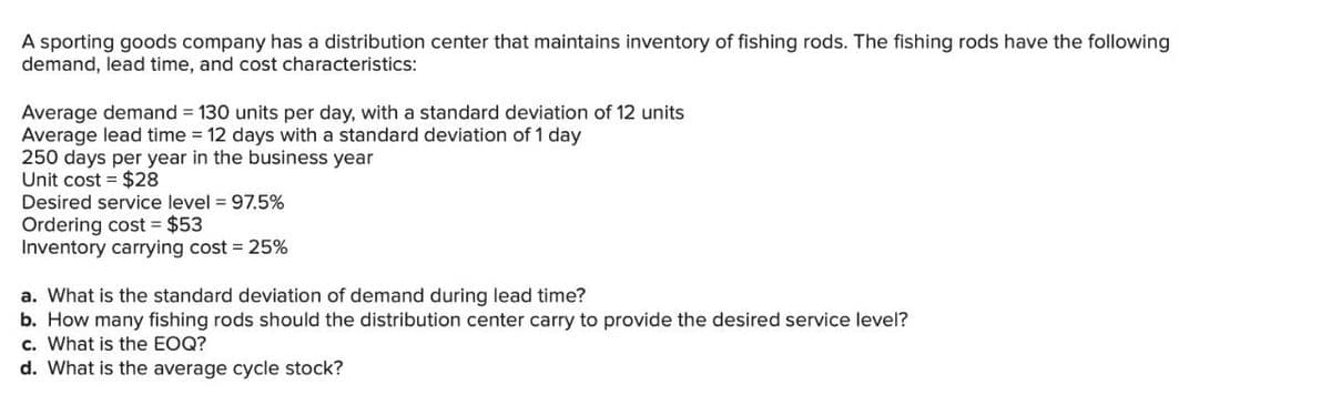 A sporting goods company has a distribution center that maintains inventory of fishing rods. The fishing rods have the following
demand, lead time, and cost characteristics:
Average demand = 130 units per day, with a standard deviation of 12 units
Average lead time = 12 days with a standard deviation of 1 day
250 days per year in the business year
Unit cost = $28
Desired service level = 97.5%
Ordering cost $53
Inventory carrying cost = 25%
a. What is the standard deviation of demand during lead time?
b. How many fishing rods should the distribution center carry to provide the desired service level?
c. What is the EOQ?
d. What is the average cycle stock?