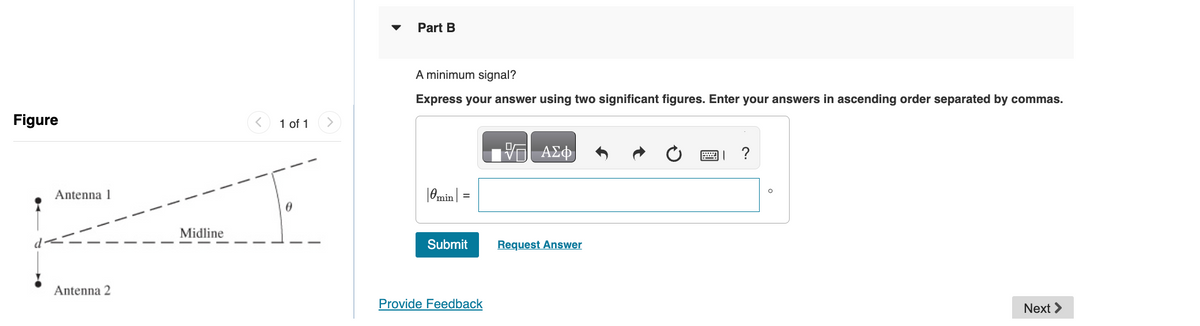 Figure
Antenna 1
Antenna 2
>
1 of 1 >
Part B
A minimum signal?
Express your answer using two significant figures. Enter your answers in ascending order separated by commas.
ΜΕ ΑΣΦ
|0min | =
0
Midline
Submit
Request Answer
Provide Feedback
0
?
Next >