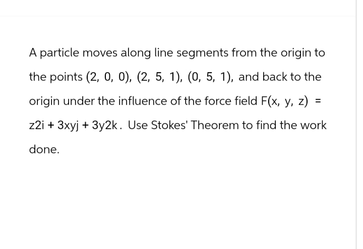A particle moves along line segments from the origin to
the points (2, 0, 0), (2, 5, 1), (0, 5, 1), and back to the
origin under the influence of the force field F(x, y, z)
=
z2i+ 3xyj + 3y2k. Use Stokes' Theorem to find the work
done.