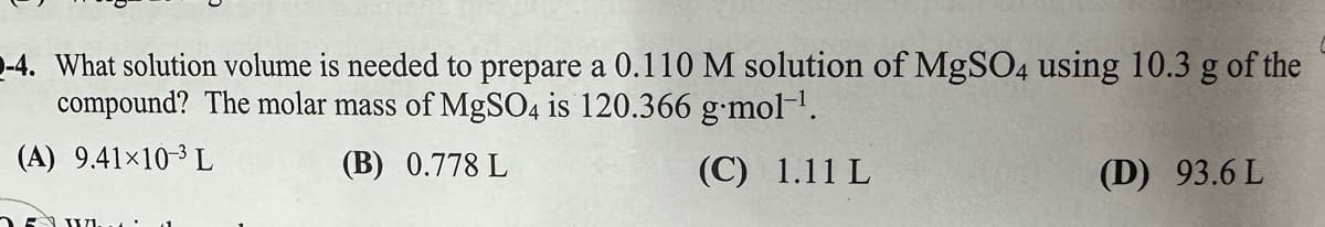 -4. What solution volume is needed to prepare a 0.110 M solution of MgSO4 using 10.3 g of the
compound? The molar mass of MgSO4 is 120.366 g.mol-1.
(A) 9.41×10-3 L
(B) 0.778 L
(C) 1.11 L
(D) 93.6 L