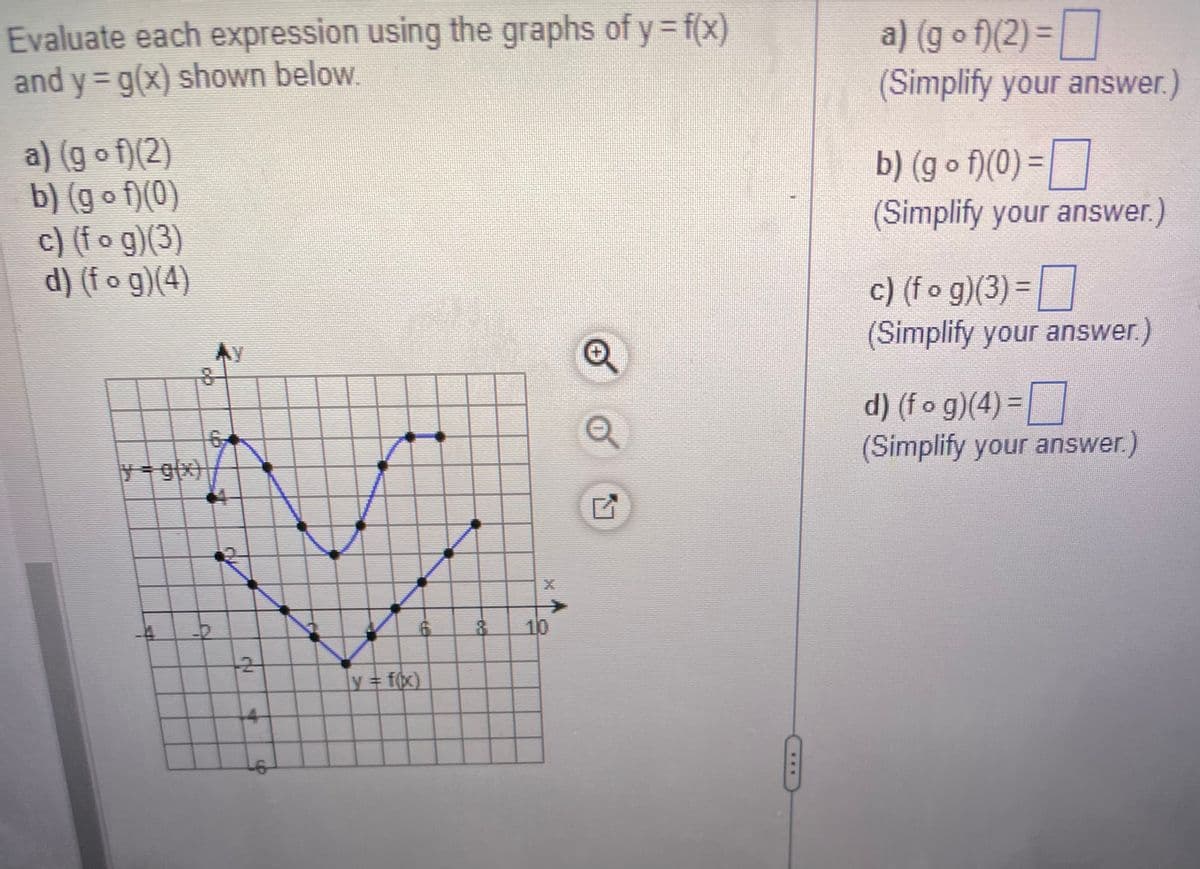 Evaluate each expression using the graphs of y = f(x)
and y = g(x) shown below.
a) (gof)(2)
b) (g o f)(0)
c) (fog)(3)
d) (fog)(4)
CXX
KIT
2
4
p
6
y = f(x)
-CO
XX
10
a) (gof)(2) =
(Simplify your answer.)
b) (gof)(0) =
(Simplify your answer.)
c) (fog)(3) =
(Simplify your answer.)
d) (f o g)(4) =
(Simplify your answer.)