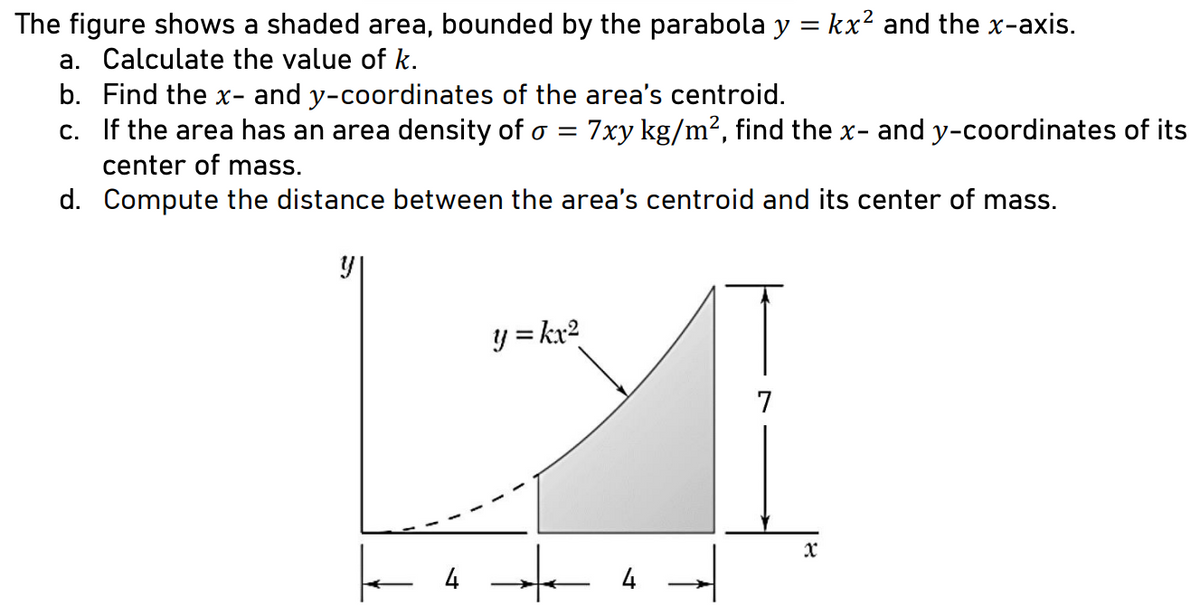 The figure shows a shaded area, bounded by the parabola y = kx² and the x-axis.
a. Calculate the value of k.
b. Find the x- and y-coordinates of the area's centroid.
c. If the area has an area density of o = 7xy kg/m², find the x- and y-coordinates of its
center of mass.
d.
Compute the distance between the area's centroid and its center of mass.
y
y = kx²
7
1
4
4