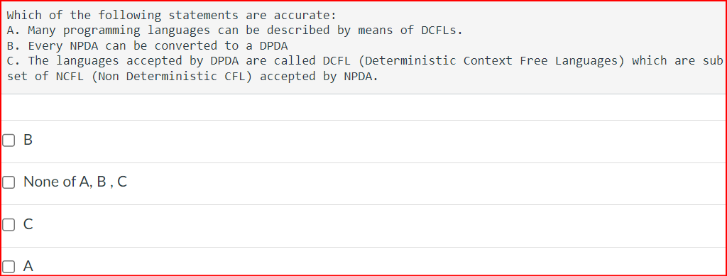 Which of the following statements are accurate:
A. Many programming languages can be described by means of DCFLs.
B. Every NPDA can be converted to a DPDA
C. The languages accepted by DPDA are called DCFL (Deterministic Context Free Languages) which are sub
set of NCFL (Non Deterministic CFL) accepted by NPDA.
☐ B
☐ None of A, B, C
☐ C
☐ A