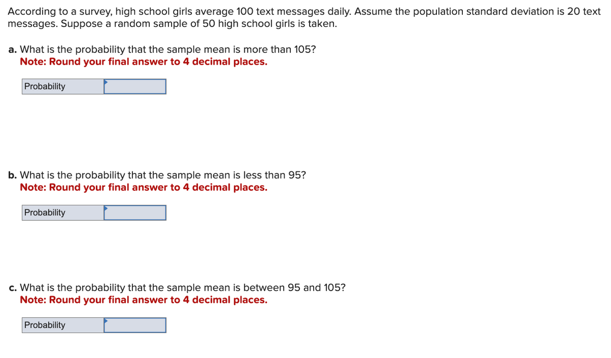 According to a survey, high school girls average 100 text messages daily. Assume the population standard deviation is 20 text
messages. Suppose a random sample of 50 high school girls is taken.
a. What is the probability that the sample mean is more than 105?
Note: Round your final answer to 4 decimal places.
Probability
b. What is the probability that the sample mean is less than 95?
Note: Round your final answer to 4 decimal places.
Probability
c. What is the probability that the sample mean is between 95 and 105?
Note: Round your final answer to 4 decimal places.
Probability