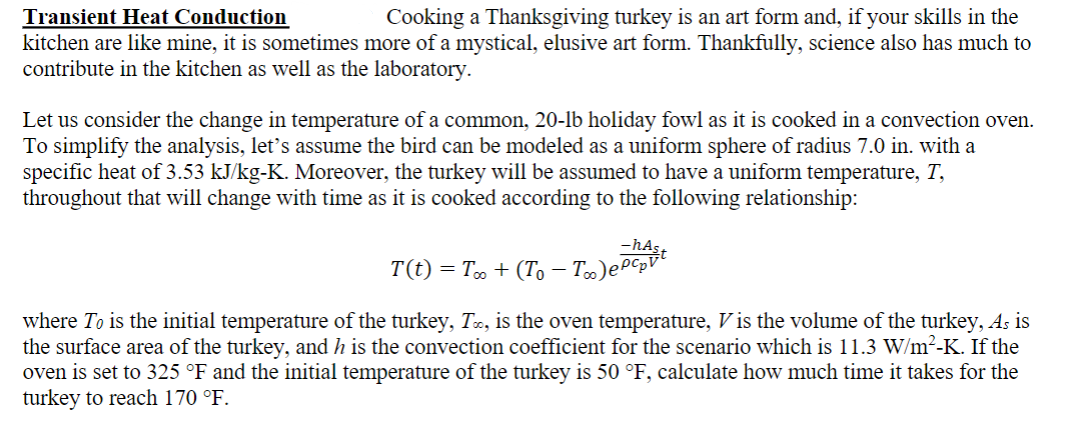 Transient Heat Conduction
Cooking a Thanksgiving turkey is an art form and, if your skills in the
kitchen are like mine, it is sometimes more of a mystical, elusive art form. Thankfully, science also has much to
contribute in the kitchen as well as the laboratory.
Let us consider the change in temperature of a common, 20-lb holiday fowl as it is cooked in a convection oven.
To simplify the analysis, let's assume the bird can be modeled as a uniform sphere of radius 7.0 in. with a
specific heat of 3.53 kJ/kg-K. Moreover, the turkey will be assumed to have a uniform temperature, T,
throughout that will change with time as it is cooked according to the following relationship:
。 + (To - T∞)ept
T(t) = T∞ +
where To is the initial temperature of the turkey, T∞, is the oven temperature, V is the volume of the turkey, As is
the surface area of the turkey, and h is the convection coefficient for the scenario which is 11.3 W/m²-K. If the
oven is set to 325 °F and the initial temperature of the turkey is 50 °F, calculate how much time it takes for the
turkey to reach 170 °F.