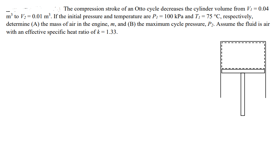 The compression stroke of an Otto cycle decreases the cylinder volume from V1 = 0.04
m³ to V2=0.01 m³. If the initial pressure and temperature are P₁ = 100 kPa and T₁ = 75 °C, respectively,
determine (A) the mass of air in the engine, m, and (B) the maximum cycle pressure, P2. Assume the fluid is air
with an effective specific heat ratio of k = 1.33.