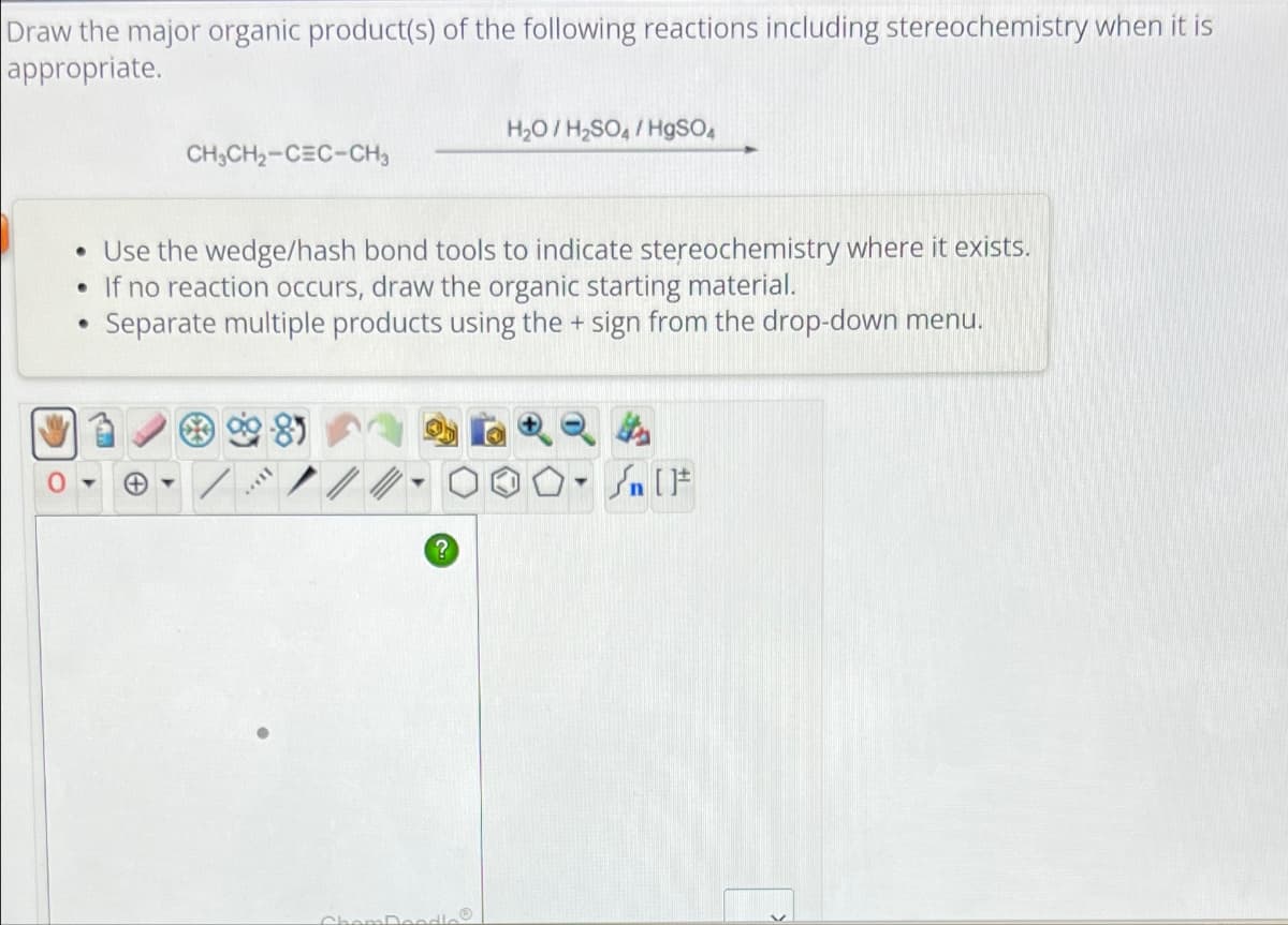 Draw the major organic product(s) of the following reactions including stereochemistry when it is
appropriate.
CH3CH2-CEC-CH3
H₂O/H2SO4/HgSO4
•
•
•
Use the wedge/hash bond tools to indicate stereochemistry where it exists.
If no reaction occurs, draw the organic starting material.
Separate multiple products using the + sign from the drop-down menu.
2624
ChemDes
?
T