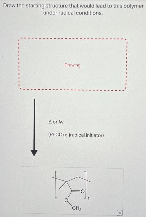 Draw the starting structure that would lead to this polymer
under radical conditions.
A or Av
Drawing
(PhCO2)2 (radical initiator)
CH3
Q