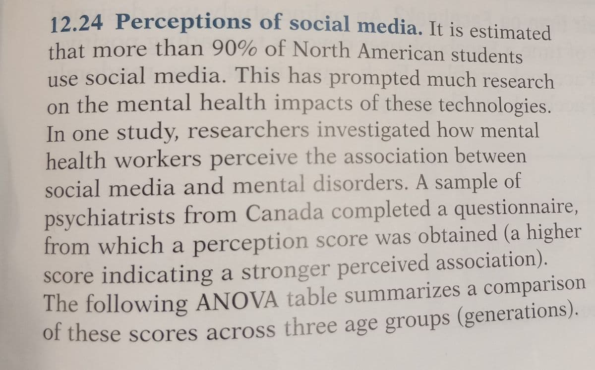 12.24 Perceptions of social media. It is estimated
that more than 90% of North American students
use social media. This has prompted much research
on the mental health impacts of these technologies.
In one study, researchers investigated how mental
health workers perceive the association between
social media and mental disorders. A sample of
psychiatrists from Canada completed a questionnaire,
from which a perception score was obtained (a higher
score indicating a stronger perceived association).
The following ANOVA table summarizes a comparison
of these scores across three age groups (generations).