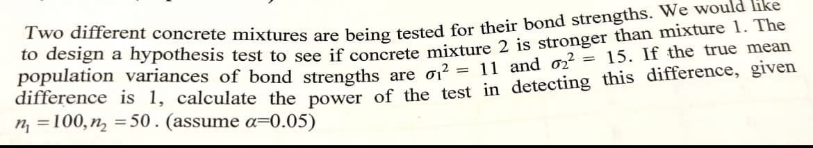 Two different concrete mixtures are being tested for their bond strengths. We would like
to design a hypothesis test to see if concrete mixture 2 is stronger than mixture 1. The
population variances of bond strengths are σ1² = 11 and 02² = 15. If the true mean
difference is 1, calculate the power of the test in detecting this difference, given
n₁ =100, n=50. (assume a=0.05)