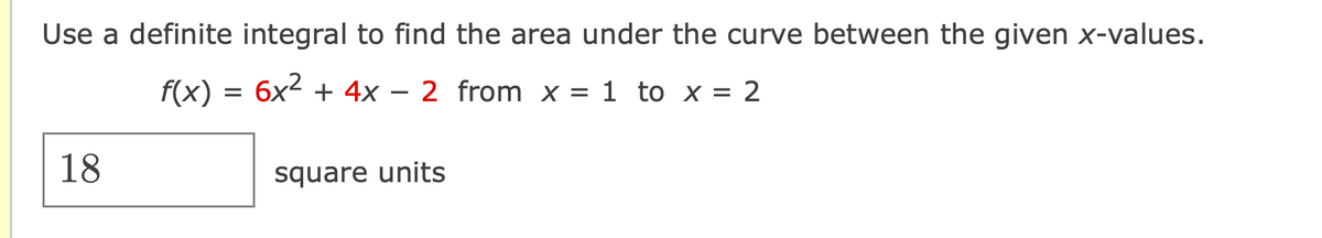 Use a definite integral to find the area under the curve between the given x-values.
18
f(x) = 6x² + 4x
=
-
2 from x = 1 to x = 2
square units