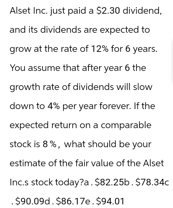 Alset Inc. just paid a $2.30 dividend,
and its dividends are expected to
grow at the rate of 12% for 6 years.
You assume that after year 6 the
growth rate of dividends will slow
down to 4% per year forever. If the
expected return on a comparable
stock is 8%, what should be your
estimate of the fair value of the Alset
Inc.s stock today?a. $82.25b. $78.34c
.$90.09d. $86.17e. $94.01