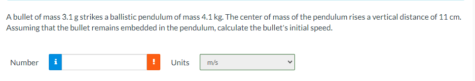 A bullet of mass 3.1 g strikes a ballistic pendulum of mass 4.1 kg. The center of mass of the pendulum rises a vertical distance of 11 cm.
Assuming that the bullet remains embedded in the pendulum, calculate the bullet's initial speed.
Number i
!
Units
m/s