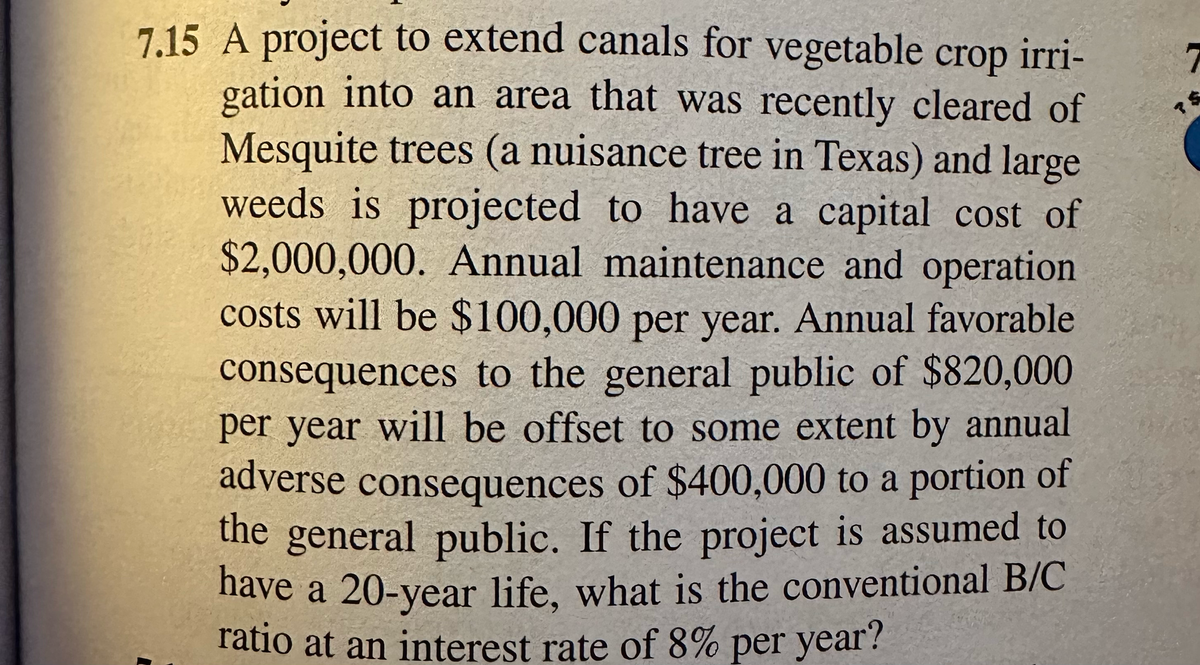 7.15 A project to extend canals for vegetable crop irri-
gation into an area that was recently cleared of
Mesquite trees (a nuisance tree in Texas) and large
weeds is projected to have a capital cost of
$2,000,000. Annual maintenance and operation
costs will be $100,000 per year. Annual favorable
consequences to the general public of $820,000
per year will be offset to some extent by annual
adverse consequences of $400,000 to a portion of
the general public. If the project is assumed to
have a 20-year life, what is the conventional B/C
ratio at an interest rate of 8% per year?
?
7