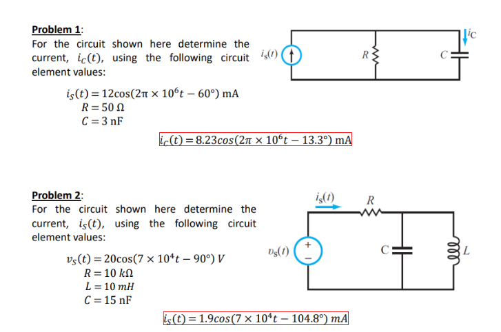 Problem 1:
For the circuit shown here determine the
current, ic(t), using the following circuit is(t))
element values:
is(t)=12cos(2π x 106t - 60°) mA
R=50
C=3nF
ic(t)=8.23cos(2π × 10ºt — 13.3°) mA
-
Problem 2:
For the circuit shown here determine the
current, is(t), using the following circuit
element values:
R
ww
is(t)
R
vs(t)=20cos(7x10¹t - 90°) V
Ds(1)
C
R = 10 ΚΩ
L = 10 mH
C = 15 nF
is(t) = 1.9cos(7 × 10¹t — 104.8°) mA
HH
Lic
ell