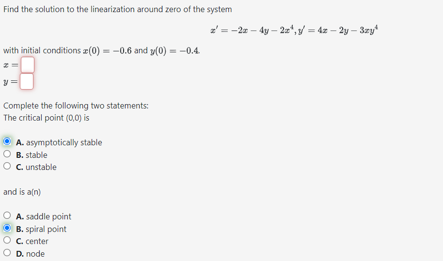 Find the solution to the linearization around zero of the system
x':
with initial conditions (0) = -0.6 and y(0) = -0.4.
x =
y =
Complete the following two statements:
The critical point (0,0) is
ⒸA. asymptotically stable
B. stable
O C. unstable
and is a(n)
O A. saddle point
OB. spiral point
C. center
D. node
=
-2x - 4y - 2x4, y = 4x - 2y - 3xy¹