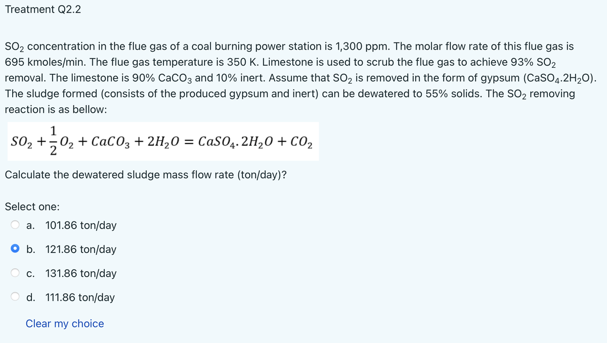 Treatment Q2.2
SO₂ concentration in the flue gas of a coal burning power station is 1,300 ppm. The molar flow rate of this flue gas
695 kmoles/min. The flue gas temperature is 350 K. Limestone is used to scrub the flue gas to achieve 93% SO₂
removal. The limestone is 90% CaCO3 and 10% inert. Assume that SO2 is removed in the form of gypsum (CaSO4.2H₂O).
The sludge formed (consists of the produced gypsum and inert) can be dewatered to 55% solids. The SO₂ removing
reaction is as bellow:
1
SO₂ +20₂ +CaCO3 + 2H₂O = CaSO4. 2H₂O + CO₂
Calculate the dewatered sludge mass flow rate (ton/day)?
Select one:
a. 101.86 ton/day
b. 121.86 ton/day
C. 131.86 ton/day
d. 111.86 ton/day
Clear my choice