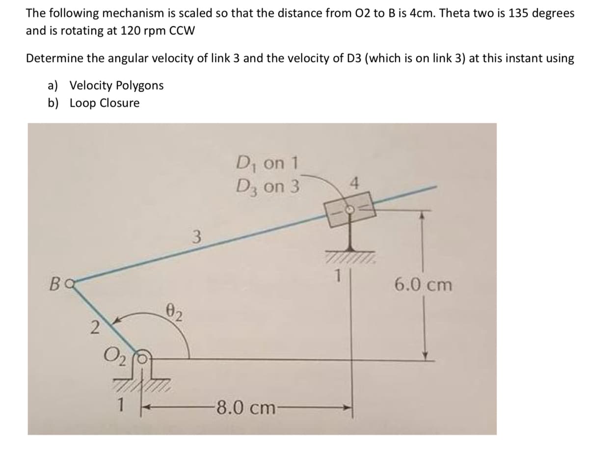 The following mechanism is scaled so that the distance from 02 to B is 4cm. Theta two is 135 degrees
and is rotating at 120 rpm CCW
Determine the angular velocity of link 3 and the velocity of D3 (which is on link 3) at this instant using
a) Velocity Polygons
b) Loop Closure
D₁ on 1
D3 on 3
4
3
Βα
2
02
02
8.0 cm-
6.0 cm