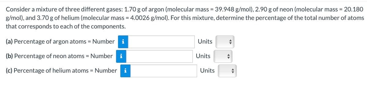 Consider a mixture of three different gases: 1.70 g of argon (molecular mass = 39.948 g/mol), 2.90 g of neon (molecular mass = 20.180
g/mol), and 3.70 g of helium (molecular mass = 4.0026 g/mol). For this mixture, determine the percentage of the total number of atoms
that corresponds to each of the components.
(a) Percentage of argon atoms = Number i
Units
(b) Percentage of neon atoms = Number
Units
(c) Percentage of helium atoms = Number i
Units