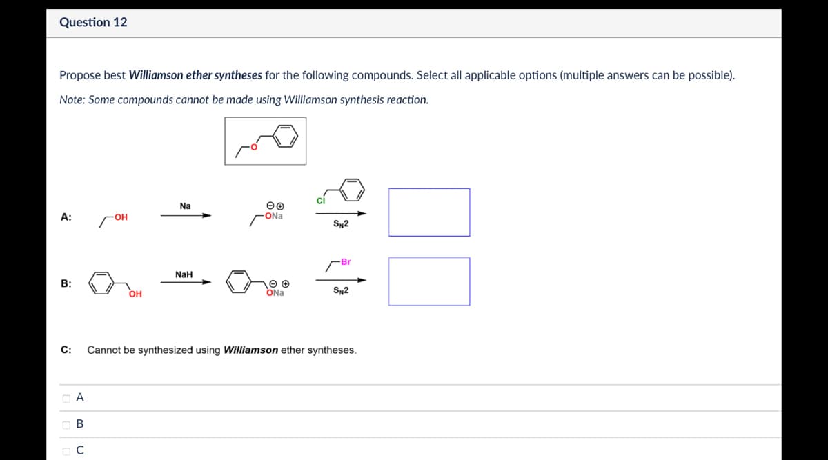 Question 12
Propose best Williamson ether syntheses for the following compounds. Select all applicable options (multiple answers can be possible).
Note: Some compounds cannot be made using Williamson synthesis reaction.
Na
A:
-OH
ONa
SN2
Br
NaH
B:
OH
ONa
SN2
C:
Cannot be synthesized using Williamson ether syntheses.
ABC
☐ C