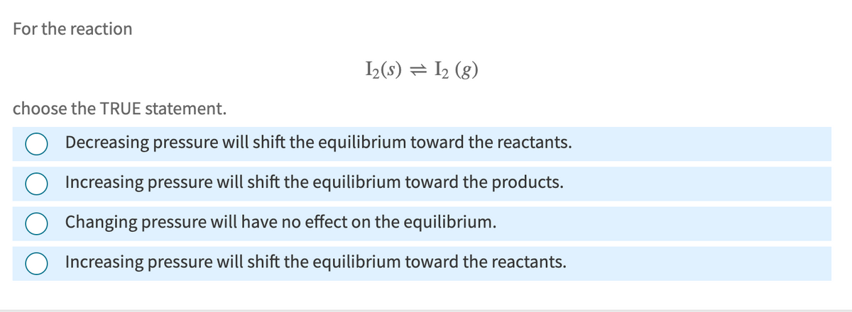 For the reaction
I2(s) = 12 (g)
choose the TRUE statement.
Decreasing pressure will shift the equilibrium toward the reactants.
Increasing pressure will shift the equilibrium toward the products.
Changing pressure will have no effect on the equilibrium.
Increasing pressure will shift the equilibrium toward the reactants.