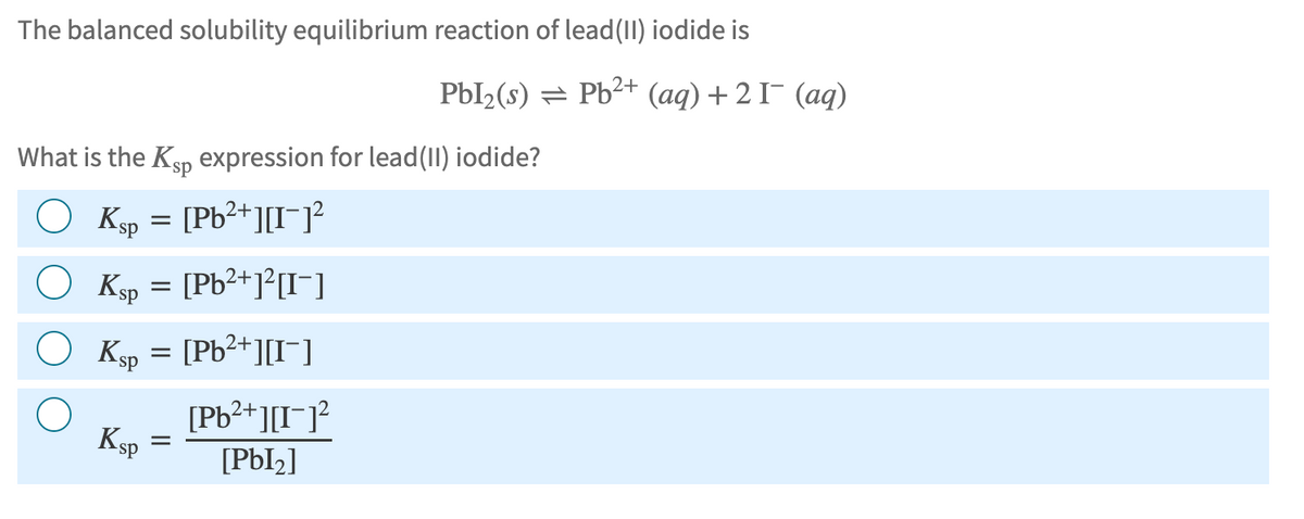The balanced solubility equilibrium reaction of lead(II) iodide is
Pbl₂(s) Pb2+ (aq) +21¯ (aq)
What is the Ksp expression for lead(II) iodide?
Ksp = [Pb²+][I]²
○ Ksp = [Pb²+]²[I¯]
Ksp = [Pb²+][I]
KSP
=
2+
[Pb²+][I]²
[PbI2]