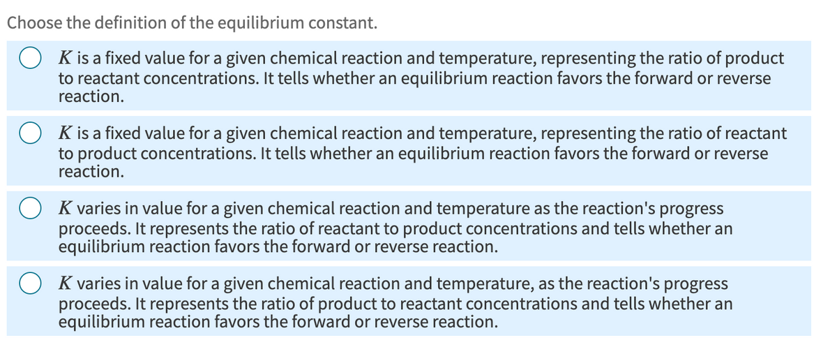 Choose the definition of the equilibrium constant.
K is a fixed value for a given chemical reaction and temperature, representing the ratio of product
to reactant concentrations. It tells whether an equilibrium reaction favors the forward or reverse
reaction.
K is a fixed value for a given chemical reaction and temperature, representing the ratio of reactant
to product concentrations. It tells whether an equilibrium reaction favors the forward or reverse
reaction.
K varies in value for a given chemical reaction and temperature as the reaction's progress
proceeds. It represents the ratio of reactant to product concentrations and tells whether an
equilibrium reaction favors the forward or reverse reaction.
K varies in value for a given chemical reaction and temperature, as the reaction's progress
proceeds. It represents the ratio of product to reactant concentrations and tells whether an
equilibrium reaction favors the forward or reverse reaction.