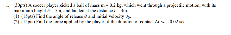 1. (30pts) A soccer player kicked a ball of mass m = 0.2 kg, which went through a projectile motion, with its
maximum height h = 5m, and landed at the distance 1 = 3m.
(1) (15pts) Find the angle of release 0 and initial velocity vo.
(2) (15pts) Find the force applied by the player, if the duration of contact At was 0.02 sec.