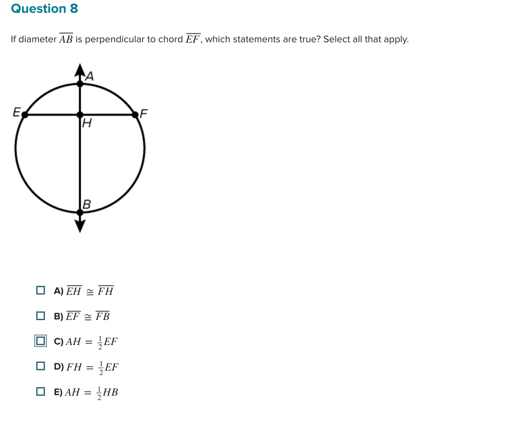 Question 8
If diameter AB is perpendicular to chord EF, which statements are true? Select all that apply.
H
F
B
Ө
E
חי
☐ A) EHFH
B) EFFB
С) АН =
☐ D) FH =
EF
= }EF
☐ E) AH =
= HB