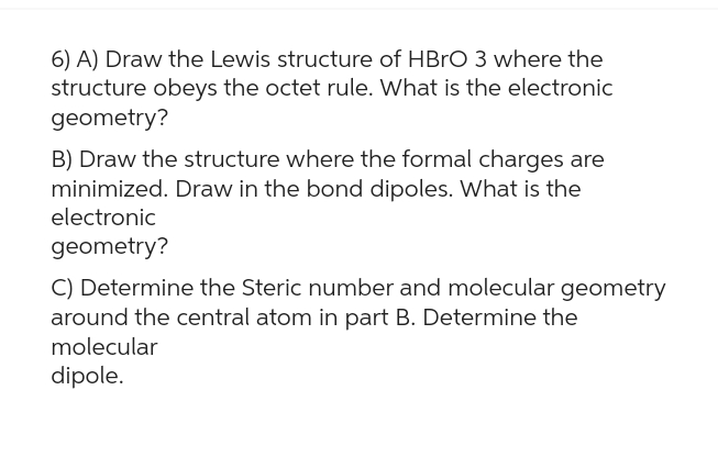 6) A) Draw the Lewis structure of HBrO 3 where the
structure obeys the octet rule. What is the electronic
geometry?
B) Draw the structure where the formal charges are
minimized. Draw in the bond dipoles. What is the
electronic
geometry?
C) Determine the Steric number and molecular geometry
around the central atom in part B. Determine the
molecular
dipole.