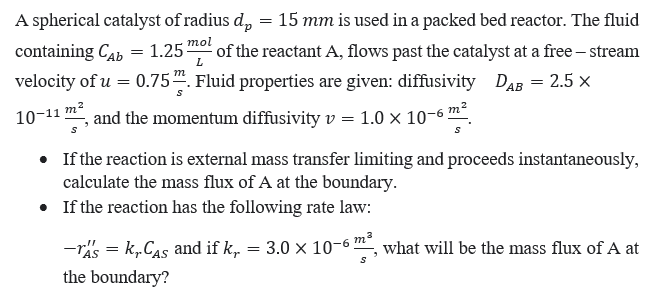 containing Cab = 1.25
1.25 mol
A spherical catalyst of radius d = 15 mm is used in a packed bed reactor. The fluid
of the reactant A, flows past the catalyst at a free-stream
velocity of u = 0.75. Fluid properties are given: diffusivity DAB = 2.5 X
10-11 m²
s
and the momentum diffusivity v = 1.0 x 10-6 m
• If the reaction is external mass transfer limiting and proceeds instantaneously,
calculate the mass flux of A at the boundary.
• If the reaction has the following rate law:
-TA's=k,.CAs and if k, = 3.0 × 10-6 m², what will be the mass flux of A at
the boundary?