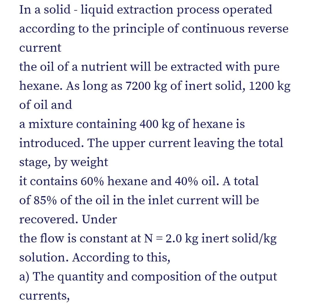 In a solid - liquid extraction process operated
according to the principle of continuous reverse
current
the oil of a nutrient will be extracted with pure
hexane. As long as 7200 kg of inert solid, 1200 kg
of oil and
a mixture containing 400 kg of hexane is
introduced. The upper current leaving the total
stage, by weight
it contains 60% hexane and 40% oil. A total
of 85% of the oil in the inlet current will be
recovered. Under
the flow is constant at N = 2.0 kg inert solid/kg
solution. According to this,
a) The quantity and composition of the output
currents,