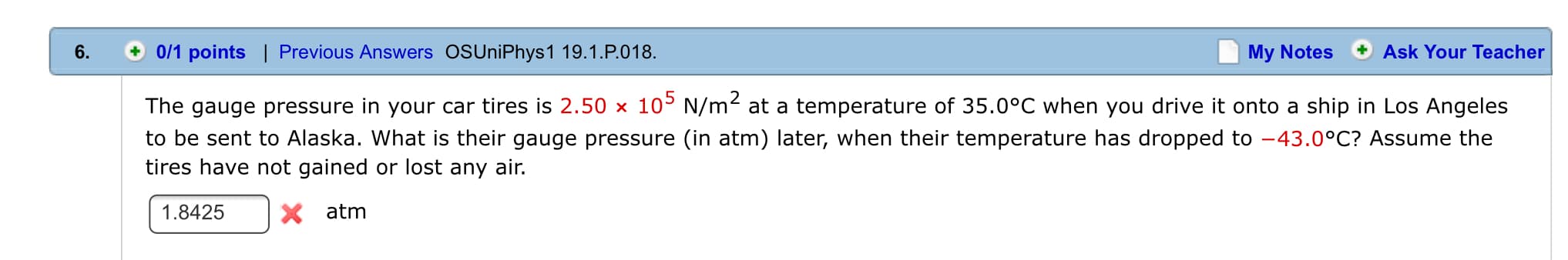 0/1 points | Previous Answers OSUniPhys1 19.1.P.018
6.
My Notes
Ask Your Teacher
10 N/m2 at a temperature of 35.0°C when you drive it onto a ship in Los Angeles
The gauge pressure in your car tires is 2.50
to be sent to Alaska. What is their gauge pressure (in atm) later, when their temperature has dropped to
tires have not gained or lost any air.
-43.0°C? Assume the
X atm
1.8425
