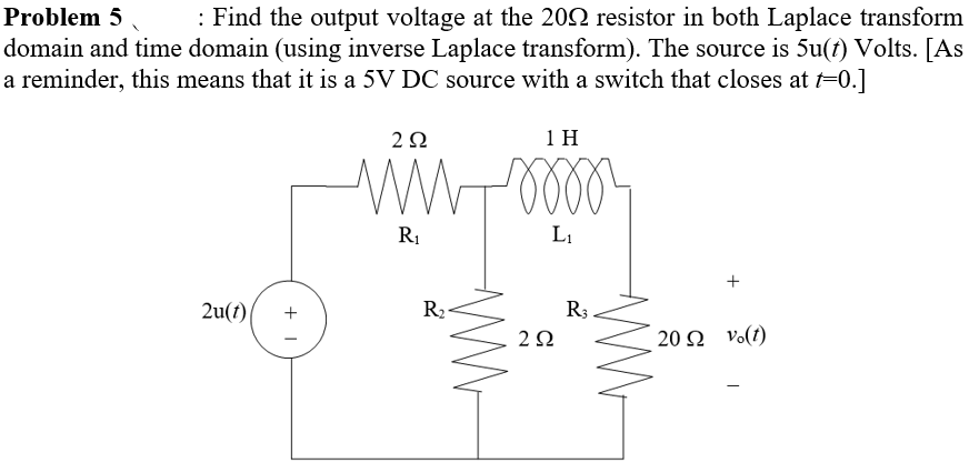 Problem 5 : Find the output voltage at the 2002 resistor in both Laplace transform
domain and time domain (using inverse Laplace transform). The source is 5u(t) Volts. [As
a reminder, this means that it is a 5V DC source with a switch that closes at t=0.]
202
ww
R₁
m
1 H
L₁
2u(t)
| +
2
R₂
202
R3
+
20 vo(t)