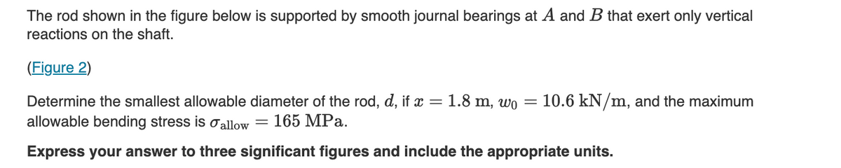 The rod shown in the figure below is supported by smooth journal bearings at A and B that exert only vertical
reactions on the shaft.
(Figure 2)
Determine the smallest allowable diameter of the rod, d, if x = 1.8 m, wo
allowable bending stress is σ allow
=
165 MPa.
=
10.6 kN/m, and the maximum
Express your answer to three significant figures and include the appropriate units.