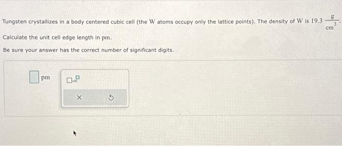 Tungsten crystallizes in a body centered cubic cell (the W atoms occupy only the lattice points). The density of W is 19.3
Calculate the unit cell edge length in pm.
Be sure your answer has the correct number of significant digits.
pm
0.2
X
g
cm
3