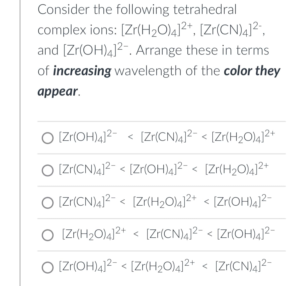 Consider the following tetrahedral
complex ions: [Zr(H₂O)4]²+, [Zr(CN)4]²¯,
and [Zr(OH)4]². Arrange these in terms
of increasing wavelength of the color they
appear.
[Zr(OH)4]²- < [Zr(CN)4]² < [Zr(H₂O)4]²+
O [Zr(CN)4]²- < [Zr(OH)4]²¯ < [Zr(H₂O)4]²+
[Zr(CN)4]² < [Zr(H₂O)4]²+ < [Zr(OH)4]²-
O [Zr(H₂O)4]²+ < [Zr(CN)4]²¯ < [Zr(OH)4]²-
[Zr(OH)4]² < [Zr(H₂O)4]²+ < [Zr(CN)4]²-