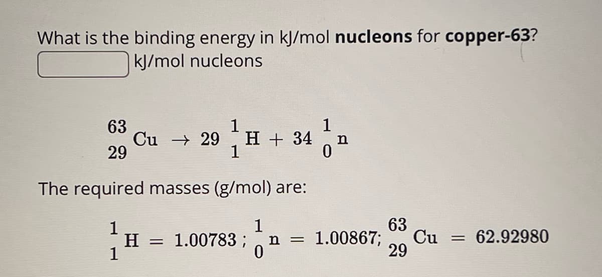 What is the binding energy in kJ/mol nucleons for copper-63?
kJ/mol nucleons
63
1
1
Cu 29
H + 34
n
29
1
0
The required masses (g/mol) are:
1
1
63
H = 1.00783 ;
n = 1.00867;
Cu
== 62.92980
1
0
29