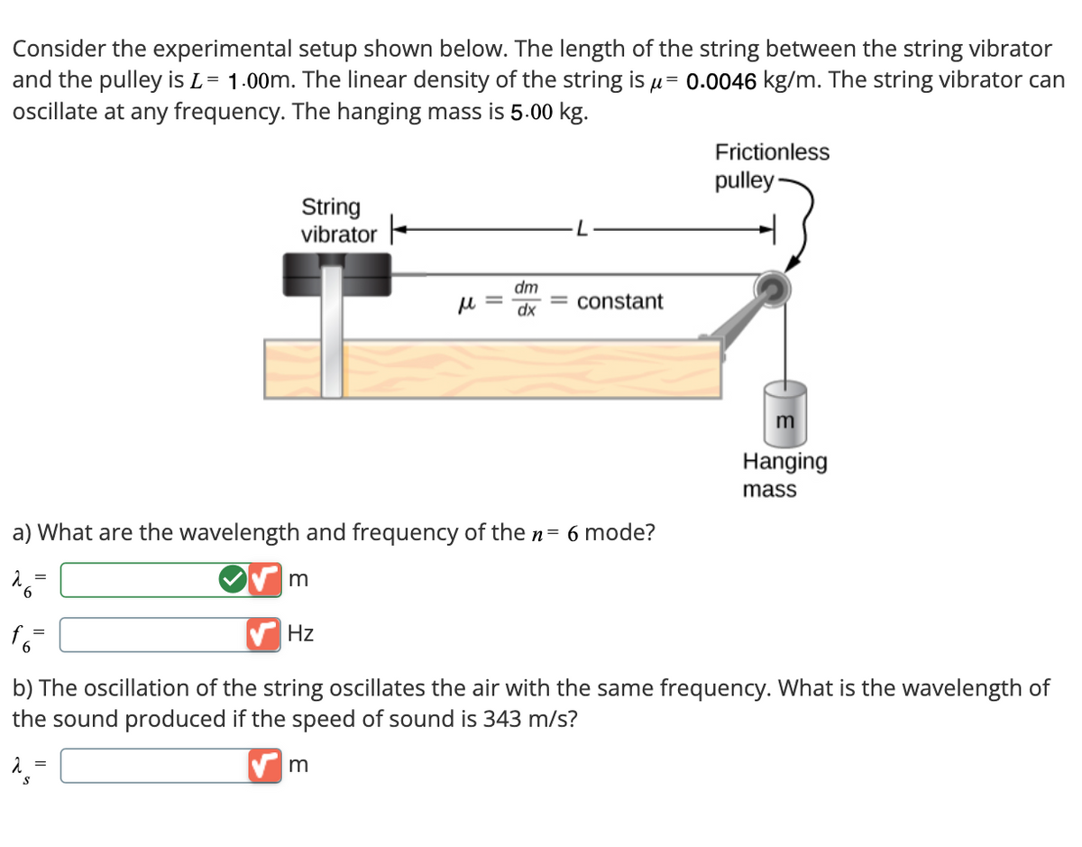 Consider the experimental setup shown below. The length of the string between the string vibrator
and the pulley is L = 1.00m. The linear density of the string is μ= 0.0046 kg/m. The string vibrator can
oscillate at any frequency. The hanging mass is 5.00 kg.
String
vibrator
dm
M =
dx
constant
a) What are the wavelength and frequency of the n = 6 mode?
26=
m
Hz
Frictionless
pulley
m
Hanging
mass
b) The oscillation of the string oscillates the air with the same frequency. What is the wavelength of
the sound produced if the speed of sound is 343 m/s?
m
S