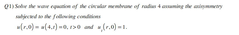 Q1) Solve the wave equation of the circular membrane of radius 4 assuming the axisymmetry
subjected to the following conditions
u(r,0) = u(4,t) =0, t>0 and u,(r,0)=1.