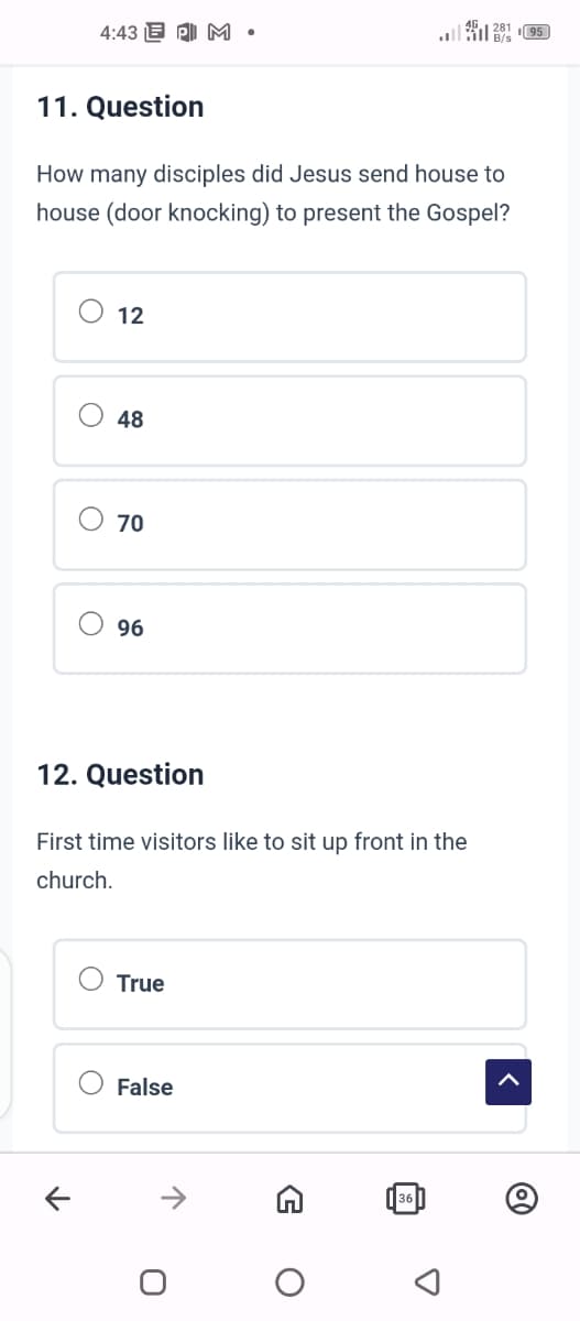 4:43 PM.
11. Question
28195
How many disciples did Jesus send house to
house (door knocking) to present the Gospel?
O
O
O
O
96
70
48
12
12. Question
First time visitors like to sit up front in the
church.
True
False
0
O
36
