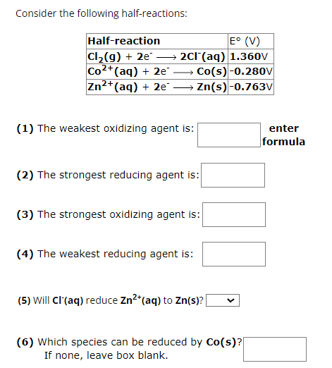 Consider the following half-reactions:
Half-reaction
E° (V)
Cl2(g) + 2e →
2CI¯(aq) 1.360V
Co2+(aq) + 2e-
Zn2+(aq) + 2e
Co(s)-0.280V
→Zn(s) -0.763V
(1) The weakest oxidizing agent is:
(2) The strongest reducing agent is:
(3) The strongest oxidizing agent is:
(4) The weakest reducing agent is:
enter
formula
(5) Will Cl(aq) reduce Zn2+(aq) to Zn(s)?
(6) which species can be reduced by Co(s)?|
If none, leave box blank.