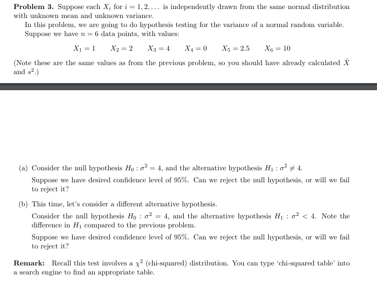 Problem 3. Suppose each X; for i = 1, 2,... is independently drawn from the same normal distribution
with unknown mean and unknown variance.
In this problem, we are going to do hypothesis testing for the variance of a normal random variable.
Suppose we have n = 6 data points, with values:
X₁ = 1
X2=2
X3 = 4 X₁ = 0 X5 = 2.5
X6 = 10
(Note these are the same values as from the previous problem, so you should have already calculated X
and s².)
(a) Consider the null hypothesis Ho: 0² = 4, and the alternative hypothesis H₁: 0² 4.
Suppose we have desired confidence level of 95%. Can we reject the null hypothesis, or will we fail
to reject it?
(b) This time, let's consider a different alternative hypothesis.
Consider the null hypothesis Hoσ² = 4, and the alternative hypothesis H₁² < 4. Note the
difference in H₁ compared to the previous problem.
Suppose we have desired confidence level of 95%. Can we reject the null hypothesis, or will we fail
to reject it?
Remark: Recall this test involves a x² (chi-squared) distribution. You can type 'chi-squared table' into
a search engine to find an appropriate table.