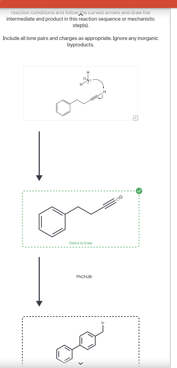 reaction conditions and follow the curved arrows and draw the
intermediate and product in this reaction sequence or mechanistic
step(s).
Include all lone pairs and charges as appropriate. Ignore any inorganic
byproducts.
Select to Draw
PhCH2Br
C:O
Br
☑