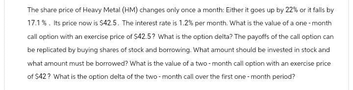 The share price of Heavy Metal (HM) changes only once a month: Either it goes up by 22% or it falls by
17.1%. Its price now is $42.5. The interest rate is 1.2% per month. What is the value of a one-month
call option with an exercise price of $42.5? What is the option delta? The payoffs of the call option can
be replicated by buying shares of stock and borrowing. What amount should be invested in stock and
what amount must be borrowed? What is the value of a two-month call option with an exercise price
of $42? What is the option delta of the two-month call over the first one-month period?