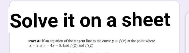 Solve it on a sheet
Part A: If an equation of the tangent line to the curve y = f(x) at the point where
x = 2 is y = 4x – 5, find f(2) and f'(2)
