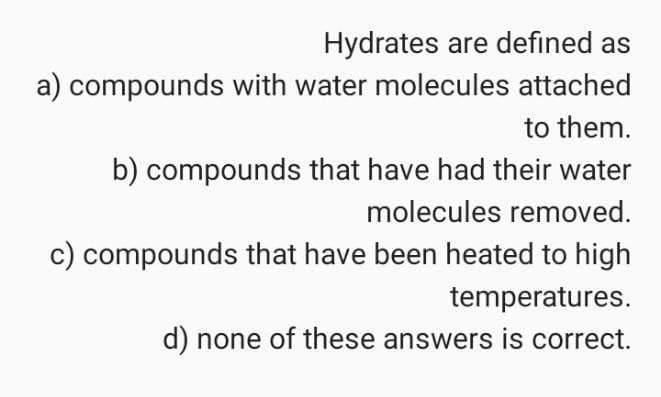 Hydrates are defined as
a) compounds with water molecules attached
to them.
b) compounds that have had their water
molecules removed.
c) compounds that have been heated to high
temperatures.
d) none of these answers is correct.
